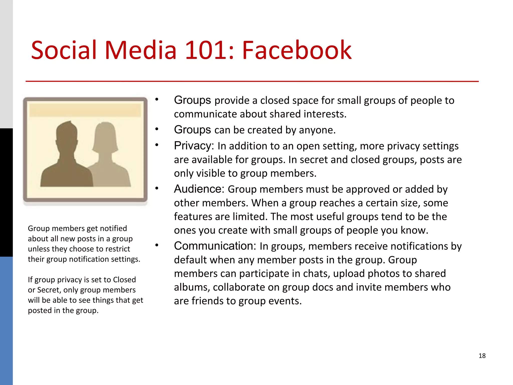 Social Media 101: Facebook
                                      •   Groups provide a closed space for small groups of people to
                                          communicate about shared interests.
                                      •   Groups can be created by anyone.
                                      •   Privacy: In addition to an open setting, more privacy settings
                                          are available for groups. In secret and closed groups, posts are
                                          only visible to group members.
                                      •   Audience: Group members must be approved or added by
                                          other members. When a group reaches a certain size, some
                                          features are limited. The most useful groups tend to be the
Group members get notified                ones you create with small groups of people you know.
about all new posts in a group
unless they choose to restrict        •   Communication: In groups, members receive notifications by
their group notification settings.        default when any member posts in the group. Group
If group privacy is set to Closed
                                          members can participate in chats, upload photos to shared
or Secret, only group members             albums, collaborate on group docs and invite members who
will be able to see things that get       are friends to group events.
posted in the group.




                                                                                                             18
 