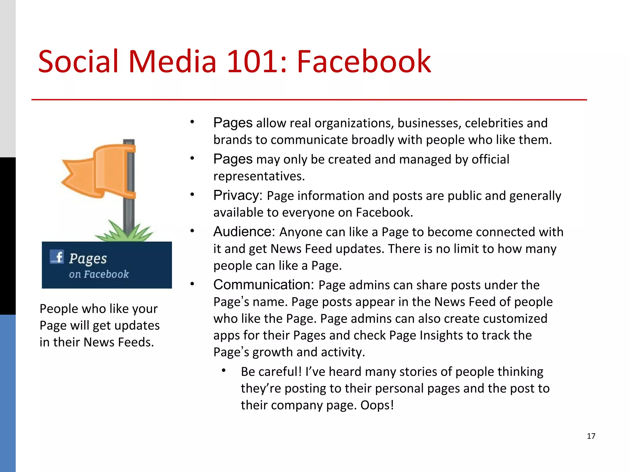 Social Media 101: Facebook
                        •   Pages allow real organizations, businesses, celebrities and
                            brands to communicate broadly with people who like them.
                        •   Pages may only be created and managed by official
                            representatives.
                        •   Privacy: Page information and posts are public and generally
                            available to everyone on Facebook.
                        •   Audience: Anyone can like a Page to become connected with
                            it and get News Feed updates. There is no limit to how many
                            people can like a Page.
                        •   Communication: Page admins can share posts under the
People who like your        Page’s name. Page posts appear in the News Feed of people
Page will get updates       who like the Page. Page admins can also create customized
in their News Feeds.        apps for their Pages and check Page Insights to track the
                            Page’s growth and activity.
                              • Be careful! I’ve heard many stories of people thinking
                                 they’re posting to their personal pages and the post to
                                 their company page. Oops!

                                                                                           17
 
