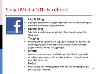 Social Media 101: Facebook
       • Highlighting
       •   Highlight a post by clicking the star icon; this will make the post
           cover both columns of your timeline.
       • Scheduling
       •   Schedule a post to appear at a later time by clicking on the
           clock icon.
       • Tagging
       •   By using the @ sign you can tag a person, place or business by
           simply typing @username/business name. Note: Business
           pages are not allowed to tag people.
       • Events
       •   You can create an event and invite people. Use it to provide
           details of upcoming events and keep a head count of people
           who plan to attend.
       • Notes
       • You can use this for longer text with photos. The top portion           19
           posts to your timeline.
 