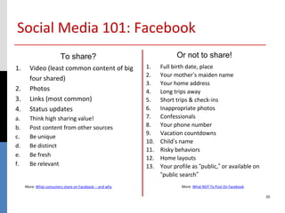 Social Media 101: Facebook
                         To share?                                   Or not to share!
1.     Video (least common content of big                1.    Full birth date, place
                                                         2.    Your mother’s maiden name
       four shared)
                                                         3.    Your home address
2.     Photos                                            4.    Long trips away
3.     Links (most common)                               5.    Short trips & check-ins
4.     Status updates                                    6.    Inappropriate photos
a.     Think high sharing value!                         7.    Confessionals
b.     Post content from other sources                   8.    Your phone number
                                                         9.    Vacation countdowns
c.     Be unique
                                                         10.   Child’s name
d.     Be distinct
                                                         11.   Risky behaviors
e.     Be fresh
                                                         12.   Home layouts
f.     Be relevant                                       13.   Your profile as “public,” or available on
                                                               “public search”
     More: What consumers share on Facebook -- and why                 More: What NOT To Post On Facebook

                                                                                                            20
 