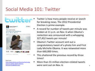 Social Media 101: Twitter
                                            • Twitter is how many people receive or search
                                              for breaking news. The 2012 Presidential
                                              Election is prime example.
                                            • A record for number of tweets per minute was
                                              broken at 11 p.m. on Nov. 6 when Obama’s
                                              reelection was announced with a whopping
                                              327,452 tweets per minute!
                                            • Obama’s Twitter account sent out a
                                              congratulatory tweet of a photo him and First
                                              Lady Michelle Obama. It was retweeted more
                                              than 660,000 times.
                                            • This shattered the previous record by three
                                              times!
Data from:
http://www.latimes.com/business/technolog   • More than 31 million election-related tweets
y/la-fi-tn-twitter-obama-election-
20121107,0,4864623.story                      were sent out on Nov. 6.                        8
 