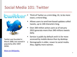 Social Media 101: Twitter
                            • Think of Twitter as a mini-blog. Or, to be more
                              exact, a micro-blog.
                            • Allows users to send text-based updates called
                              tweets, up to 140 characters long.
                            • Over 200 million active users as of January
                              2013 generate more than 340 millions tweets
                              daily.
                            • Service is public by default and it is far more
Twitter was founded in        accessed by mobile device than by desktop.
March 2006, but soared in   • Demographic is older, newer to social media.
popularity after 2007         Also, slightly more women.
SXSW.

More on Wikipedia.
                                                                                8
 