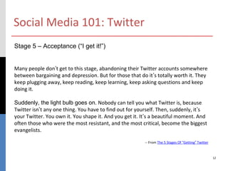 Social Media 101: Twitter
Stage 5 – Acceptance (“I get it!”)


Many people don’t get to this stage, abandoning their Twitter accounts somewhere
between bargaining and depression. But for those that do it’s totally worth it. They
keep plugging away, keep reading, keep learning, keep asking questions and keep
doing it.

Suddenly, the light bulb goes on. Nobody can tell you what Twitter is, because
Twitter isn’t any one thing. You have to find out for yourself. Then, suddenly, it’s
your Twitter. You own it. You shape it. And you get it. It’s a beautiful moment. And
often those who were the most resistant, and the most critical, become the biggest
evangelists.

                                                        -- From The 5 Stages Of “Getting” Twitter



                                                                                                    12
 