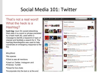 Social Media 101: Twitter
That’s not a real word!
What the heck is a
Hashtag?
hash·tag: noun On social-networking
Web sites it is a word or phrase preceded
by a hash mark (#), used within a
message to identify a keyword or topic of
interest and facilitate a search for it: The
hashtag #sandiegofire was used to help
coordinate an emergency response to the
fire.


#AnyWord
No spaces
Click to see all mentions
Used on Twitter, Instagram and
Pinterest, Tumblr
Great for live chats                          9

Incorporate into the text or at the end
 