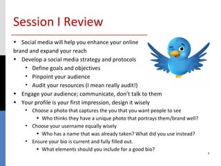 Session I Review
• Social media will help you enhance your online
brand and expand your reach
• Develop a social media strategy and protocols
    • Define goals and objectives
    • Pinpoint your audience
    • Audit your resources (I mean really audit!)
• Engage your audience; communicate, don’t talk to them
• Your profile is your first impression, design it wisely
    • Choose a photo that captures the you that you want people to see
        • Who thinks they have a unique photo that portrays them/brand well?
    • Choose your username equally wisely
        • Who has a name that was already taken? What did you use instead?
    • Ensure your bio is current and fully filled out.
        • What elements should you include for a good bio?
                                                                               3
 