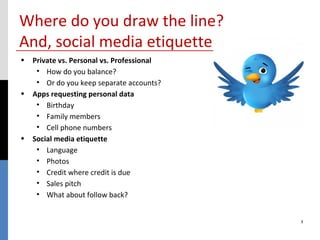 Where do you draw the line?
And, social media etiquette
• Private vs. Personal vs. Professional
   • How do you balance?
   • Or do you keep separate accounts?
• Apps requesting personal data
   • Birthday
   • Family members
   • Cell phone numbers
• Social media etiquette
   • Language
   • Photos
   • Credit where credit is due
   • Sales pitch
   • What about follow back?


                                          3
 