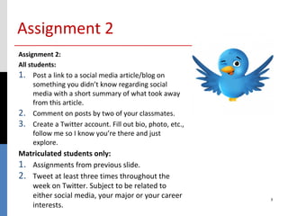 Assignment 2
Assignment 2:
All students:
1.   Post a link to a social media article/blog on
     something you didn’t know regarding social
     media with a short summary of what took away
     from this article.
2.   Comment on posts by two of your classmates.
3.   Create a Twitter account. Fill out bio, photo, etc.,
     follow me so I know you’re there and just
     explore.
Matriculated students only:
1. Assignments from previous slide.
2. Tweet at least three times throughout the
   week on Twitter. Subject to be related to
   either social media, your major or your career           3
   interests.
 