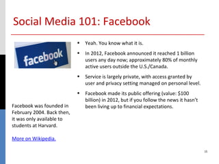 Social Media 101: Facebook
                            • Yeah. You know what it is.
                            • In 2012, Facebook announced it reached 1 billion
                              users any day now; approximately 80% of monthly
                              active users outside the U.S./Canada.
                            • Service is largely private, with access granted by
                              user and privacy setting managed on personal level.
                            • Facebook made its public offering (value: $100
                              billion) in 2012, but if you follow the news it hasn’t
Facebook was founded in       been living up to financial expectations.
February 2004. Back then,
it was only available to
students at Harvard.

More on Wikipedia.

                                                                                       15
 