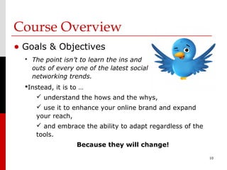 Course Overview
• Goals & Objectives
     The point isn’t to learn the ins and
      outs of every one of the latest social
      networking trends.
  Instead, it is to …
        understand the hows and the whys,
        use it to enhance your online brand and expand
       your reach,
        and embrace the ability to adapt regardless of the
       tools.
                    Because they will change!
                                                              10
 