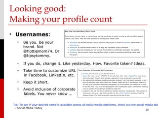 Looking good:
Making your profile count
• Usernames:
    •   Be you. Be your
        brand. Not
        @hottiemom74. Or
        @tipsytommy.

    •   If you do, change it. Like yesterday. How. Favorite taken? Ideas.
    •   Take time to customize URL
        in Facebook, LinkedIn, etc.
    •   Keep it short.
    •   Avoid inclusion of corporate
        labels. You never know …

 Tip: To see if your desired name is available across all social media platforms, check out the social media too
  – Social Media Today
                                                                                                      20
 