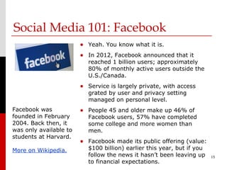 Social Media 101: Facebook
                        • Yeah. You know what it is.
                        • In 2012, Facebook announced that it
                           reached 1 billion users; approximately
                           80% of monthly active users outside the
                           U.S./Canada.
                        • Service is largely private, with access
                           grated by user and privacy setting
                           managed on personal level.
Facebook was            • People 45 and older make up 46% of
founded in February        Facebook users, 57% have completed
2004. Back then, it        some college and more women than
was only available to      men.
students at Harvard.
                        • Facebook made its public offering (value:
More on Wikipedia.         $100 billion) earlier this year, but if you
                           follow the news it hasn’t been leaving up     15
                           to financial expectations.
 