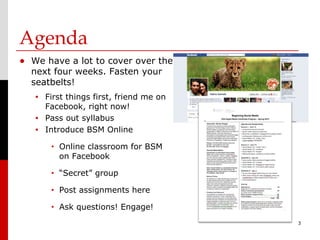 Agenda
• We have a lot to cover over the
  next four weeks. Fasten your
  seatbelts!
   •   First things first, friend me on
       Facebook, right now!
   •   Pass out syllabus
   •   Introduce BSM Online
        •   Online classroom for BSM
            on Facebook
        •   “Secret” group
        •   Post assignments here
        •   Ask questions! Engage!
                                          3
 