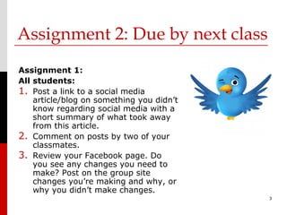 Assignment 2: Due by next class
Assignment 1:
All students:
1. Post a link to a social media
    article/blog on something you didn’t
    know regarding social media with a
    short summary of what took away
    from this article.
2. Comment on posts by two of your
    classmates.
3. Review your Facebook page. Do
    you see any changes you need to
    make? Post on the group site
    changes you’re making and why, or
    why you didn’t make changes.
                                           3
 