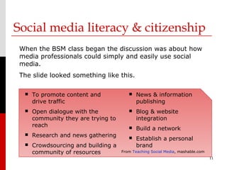 Social media literacy & citizenship
 When the BSM class began the discussion was about how
 media professionals could simply and easily use social
 media.
 The slide looked something like this.

     To promote content and               News & information
      drive traffic                         publishing
     Open dialogue with the               Blog & website
      community they are trying to          integration
      reach                                Build a network
     Research and news gathering          Establish a personal
     Crowdsourcing and building a          brand
      community of resources         From Teaching Social Media, mashable.com
                                                                                11
 