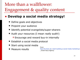 More than a wallflower:
Engagement & quality content
• Develop a social media strategy!
     Define goals and objectives
     Pinpoint your audience
     Identify potential evangelists/super-sharers
     Audit your resources (I mean really audit!)
          Encourage and reward buy-in internally
     Establish a social media protocol
     Start using social media
                                 From
     Measure results            How the heck do I start building a social media marketing s
                                 , Green Buzz Agency


                                                                                  14
 