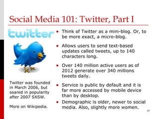 Social Media 101: Twitter, Part I
                       • Think of Twitter as a mini-blog. Or, to
                         be more exact, a micro-blog.

                       • Allows users to send text-based
                         updates called tweets, up to 140
                         characters long.

                       • Over 140 million active users as of
                         2012 generate over 340 millions
                         tweets daily.
Twitter was founded
in March 2006, but
                       • Service is public by default and it is
soared in popularity     far more accessed by mobile device
after 2007 SXSW.         than by desktop.
                       • Demographic is older, newer to social
More on Wikipedia.       media. Also, slightly more women.
                                                                   19
 