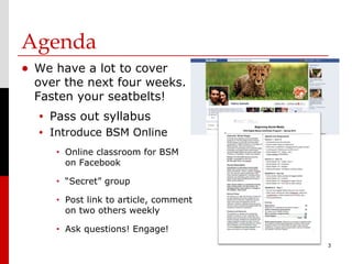 Agenda
• We have a lot to cover
  over the next four weeks.
  Fasten your seatbelts!
  •   Pass out syllabus
  •   Introduce BSM Online
       •   Online classroom for BSM
           on Facebook
       •   “Secret” group
       •   Post link to article, comment
           on two others weekly
       •   Ask questions! Engage!
                                           3
 