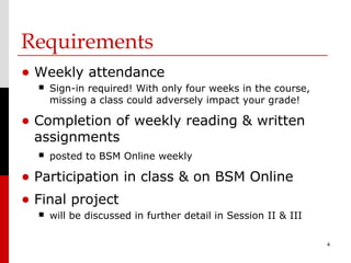Requirements
• Weekly attendance
     Sign-in required! With only four weeks in the course,
      missing a class could adversely impact your grade!

• Completion of weekly reading & written
 assignments
     posted to BSM Online weekly

• Participation in class & on BSM Online
• Final project
     will be discussed in further detail in Session II & III

                                                                4
 