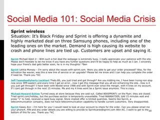 Social Media 101: Social Media Crisis
Sprint wireless
Situation: It’s Black Friday and Sprint is offering a dynamite and
highly marketed deal on three Samsung phones, including one of the
leading ones on the market. Demand is high causing its website to
crash and phone lines are tied up. Customers are upset and saying it.
Sprint Michael Adsit Jr - With such a hot deal the webpage is extremely busy. I really appreciate your patience with the site.
Please don't hesitate to let me know if you have any further questions and I'll be happy to help as much as I can. I sincerely
hope your friend's dad gets better soon, he is in my thoughts! *Ben

Sprint Letitia Monsey - I'm sorry about the issues with sprint.com. Were you able to get your order processed? Also, for the
activation fee wavier, was this a new line of service or an upgrade? Please let me know and I can help you complete the order
if need be. Thank you *KC

Jeff Teamdeadlyhertz Lockhart Thats BS, you just tried and got through? Are you kidding me, I have been trying non stop
now since 3PM eastern and every time I get an error...now I get this message that you all are enhancing the site...how is it
you just get through? I have been with Nextel since 1998 and with Sprint ever since the merger, with 4 lines on my account.
If I cant get through in the next 15 minutes. Me and my 4 lines wont be a Sprint issue anymore. This is crazy

Michael Howard Schine Turned away at store because they are sold out. Called 800SPRINT1 on the flyer; they are closed.
Tried sprint.com/holiday, but the purchase section is temporarily unavailable. Tried 8668667509, told 15 minutes wait and
press "1" to hold, received a rapid busy signal. Store implied offer is limited quanities. Seems like Sprint, a
telecommunication company, does not have telecommunication capability to handle current customers. Very disappointed.

Sprint Kasey Ann - I'm here for you! I would need to look at your account to check for the order. Can you please email me
your phone#, PIN and any order details you are willing to provide to Sprintcares@sprint.com Attn:KC. I want to get to the 20
bottom of this for you. Thank you *KC
 