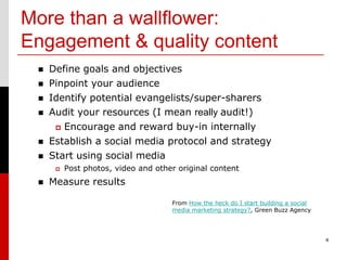More than a wallflower:
Engagement & quality content
    Define goals and objectives
    Pinpoint your audience
    Identify potential evangelists/super-sharers
    Audit your resources (I mean really audit!)
       Encourage and reward buy-in internally
    Establish a social media protocol and strategy
    Start using social media
         Post photos, video and other original content
    Measure results

                                     From How the heck do I start building a social
                                     media marketing strategy?, Green Buzz Agency




                                                                                      4
 