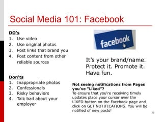 Social Media 101: Facebook
DO’s
1. Use video
2. Use original photos
3. Post links that brand you
4. Post content from other
   reliable sources                   It’s your brand/name.
                                      Protect it. Promote it.
                                      Have fun.
Don’ts
1. Inappropriate photos        Not seeing notifications from Pages
2. Confessionals               you’ve “Liked”?
3. Risky behaviors             To ensure that you're receiving timely
4. Talk bad about your         updates place your cursor over the
                               LIKED button on the Facebook page and
   employer                    click on GET NOTIFICATIONS. You will be
                               notified of new posts!                    20
 