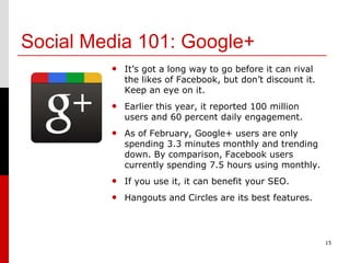 Social Media 101: Google+
         • It’s got a long way to go before it can rival
            the likes of Facebook, but don’t discount it.
            Keep an eye on it.
         • Earlier this year, it reported 100 million
            users and 60 percent daily engagement.
         • As of February, Google+ users are only
            spending 3.3 minutes monthly and trending
            down. By comparison, Facebook users
            currently spending 7.5 hours using monthly.
         • If you use it, it can benefit your SEO.
         • Hangouts and Circles are its best features.



                                                            15
 
