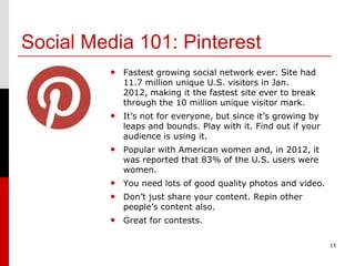 Social Media 101: Pinterest
         • Fastest growing social network ever. Site had
            11.7 million unique U.S. visitors in Jan.
            2012, making it the fastest site ever to break
            through the 10 million unique visitor mark.
         • It’s not for everyone, but since it’s growing by
            leaps and bounds. Play with it. Find out if your
            audience is using it.
         • Popular with American women and, in 2012, it
            was reported that 83% of the U.S. users were
            women.
         • You need lots of good quality photos and video.
         • Don’t just share your content. Repin other
            people’s content also.
         • Great for contests.

                                                               15
 