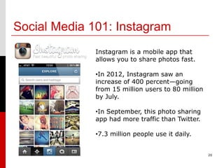 Social Media 101: Instagram
              Instagram is a mobile app that
              allows you to share photos fast.

              •In 2012, Instagram saw an
              increase of 400 percent—going
              from 15 million users to 80 million
              by July.

              •In September, this photo sharing
              app had more traffic than Twitter.

              •7.3 million people use it daily.


                                                    20
 