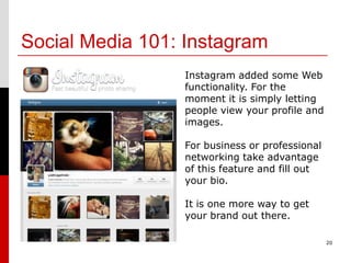Social Media 101: Instagram
                 Instagram added some Web
                 functionality. For the
                 moment it is simply letting
                 people view your profile and
                 images.

                 For business or professional
                 networking take advantage
                 of this feature and fill out
                 your bio.

                 It is one more way to get
                 your brand out there.

                                                20
 