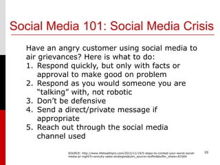 Social Media 101: Social Media Crisis
  Have an angry customer using social media to
  air grievances? Here is what to do:
  1. Respond quickly, but only with facts or
      approval to make good on problem
  2. Respond as you would someone you are
      “talking” with, not robotic
  3. Don’t be defensive
  4. Send a direct/private message if
      appropriate
  5. Reach out through the social media
      channel used

            SOURCE: http://www.lifehealthpro.com/2012/11/19/5-steps-to-combat-your-worst-social-   20
            media-pr-night?t=annuity-sales-strategies&utm_source=buffer&buffer_share=87d04
 