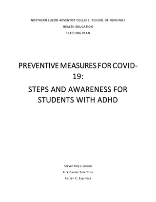 NORTHERN LUZON ADVENTIST COLLEGE- SCHOOL OF NURSING I
HEALTH EDUCATION
TEACHING PLAN
PREVENTIVEMEASURESFOR COVID-
19:
STEPS AND AWARENESS FOR
STUDENTS WITH ADHD
Steven Troy C.Collado
Kirk Daniel Tolentino
Adrian C. Espinoza
 