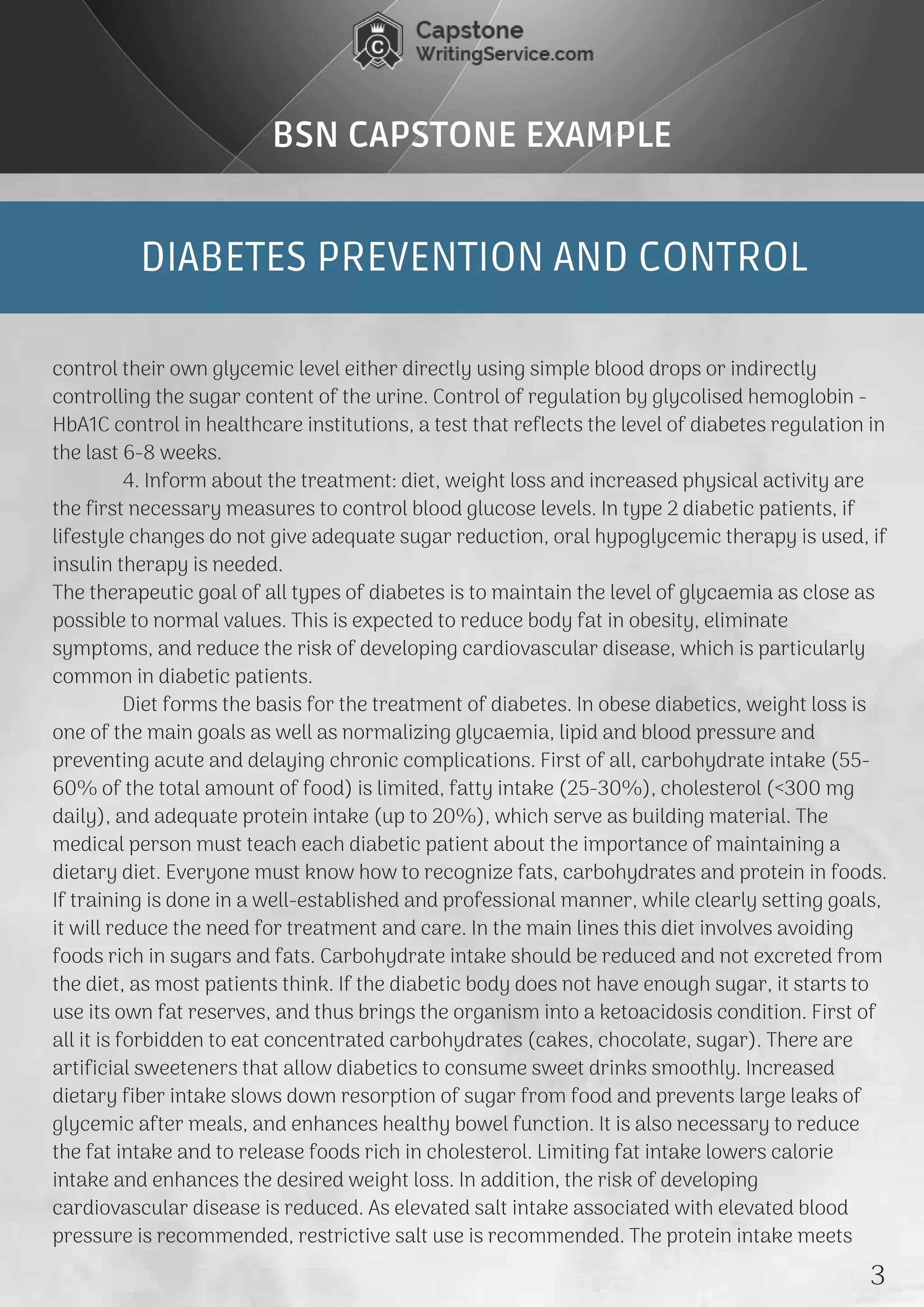 DIABETES PREVENTION AND CONTROL
BSN CAPSTONE EXAMPLE
control their own glycemic level either directly using simple blood drops or indirectly
controlling the sugar content of the urine. Control of regulation by glycolised hemoglobin -
HbA1C control in healthcare institutions, a test that reflects the level of diabetes regulation in
the last 6-8 weeks.
             4. Inform about the treatment: diet, weight loss and increased physical activity are
the first necessary measures to control blood glucose levels. In type 2 diabetic patients, if
lifestyle changes do not give adequate sugar reduction, oral hypoglycemic therapy is used, if
insulin therapy is needed.
The therapeutic goal of all types of diabetes is to maintain the level of glycaemia as close as
possible to normal values. This is expected to reduce body fat in obesity, eliminate
symptoms, and reduce the risk of developing cardiovascular disease, which is particularly
common in diabetic patients.
             Diet forms the basis for the treatment of diabetes. In obese diabetics, weight loss is
one of the main goals as well as normalizing glycaemia, lipid and blood pressure and
preventing acute and delaying chronic complications. First of all, carbohydrate intake (55-
60% of the total amount of food) is limited, fatty intake (25-30%), cholesterol (<300 mg
daily), and adequate protein intake (up to 20%), which serve as building material. The
medical person must teach each diabetic patient about the importance of maintaining a
dietary diet. Everyone must know how to recognize fats, carbohydrates and protein in foods.
If training is done in a well-established and professional manner, while clearly setting goals,
it will reduce the need for treatment and care. In the main lines this diet involves avoiding
foods rich in sugars and fats. Carbohydrate intake should be reduced and not excreted from
the diet, as most patients think. If the diabetic body does not have enough sugar, it starts to
use its own fat reserves, and thus brings the organism into a ketoacidosis condition. First of
all it is forbidden to eat concentrated carbohydrates (cakes, chocolate, sugar). There are
artificial sweeteners that allow diabetics to consume sweet drinks smoothly. Increased
dietary fiber intake slows down resorption of sugar from food and prevents large leaks of
glycemic after meals, and enhances healthy bowel function. It is also necessary to reduce
the fat intake and to release foods rich in cholesterol. Limiting fat intake lowers calorie
intake and enhances the desired weight loss. In addition, the risk of developing
cardiovascular disease is reduced. As elevated salt intake associated with elevated blood
pressure is recommended, restrictive salt use is recommended. The protein intake meets 
3
 