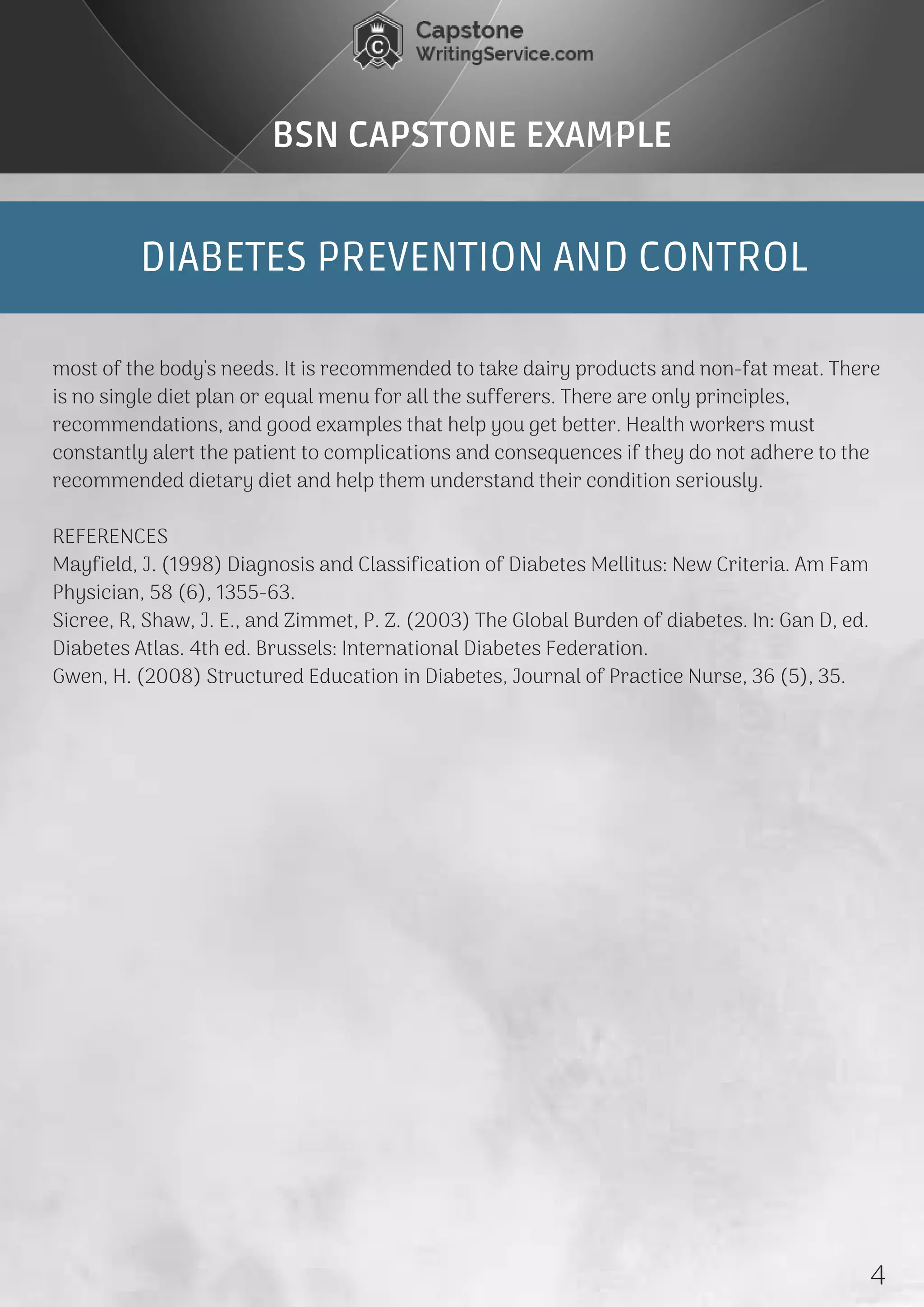 DIABETES PREVENTION AND CONTROL
BSN CAPSTONE EXAMPLE
most of the body's needs. It is recommended to take dairy products and non-fat meat. There
is no single diet plan or equal menu for all the sufferers. There are only principles,
recommendations, and good examples that help you get better. Health workers must
constantly alert the patient to complications and consequences if they do not adhere to the
recommended dietary diet and help them understand their condition seriously.
REFERENCES
Mayfield, J. (1998) Diagnosis and Classification of Diabetes Mellitus: New Criteria. Am Fam
Physician, 58 (6), 1355-63.
Sicree, R, Shaw, J. E., and Zimmet, P. Z. (2003) The Global Burden of diabetes. In: Gan D, ed.
Diabetes Atlas. 4th ed. Brussels: International Diabetes Federation.
Gwen, H. (2008) Structured Education in Diabetes, Journal of Practice Nurse, 36 (5), 35.
4
 
