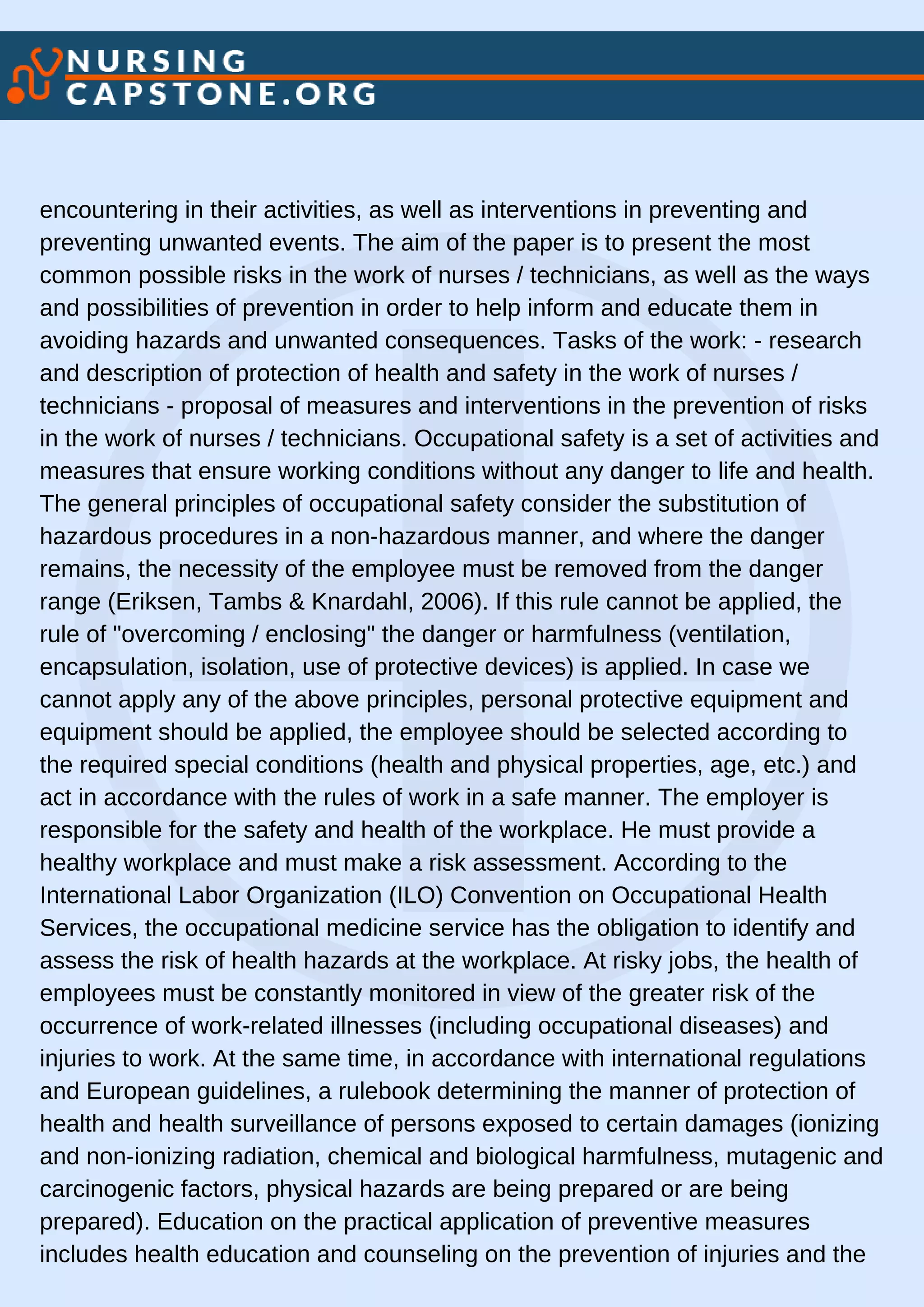 encountering in their activities, as well as interventions in preventing and
preventing unwanted events. The aim of the paper is to present the most
common possible risks in the work of nurses / technicians, as well as the ways
and possibilities of prevention in order to help inform and educate them in
avoiding hazards and unwanted consequences. Tasks of the work: - research
and description of protection of health and safety in the work of nurses /
technicians - proposal of measures and interventions in the prevention of risks
in the work of nurses / technicians. Occupational safety is a set of activities and
measures that ensure working conditions without any danger to life and health.
The general principles of occupational safety consider the substitution of
hazardous procedures in a non-hazardous manner, and where the danger
remains, the necessity of the employee must be removed from the danger
range (Eriksen, Tambs & Knardahl, 2006). If this rule cannot be applied, the
rule of "overcoming / enclosing" the danger or harmfulness (ventilation,
encapsulation, isolation, use of protective devices) is applied. In case we
cannot apply any of the above principles, personal protective equipment and
equipment should be applied, the employee should be selected according to
the required special conditions (health and physical properties, age, etc.) and
act in accordance with the rules of work in a safe manner. The employer is
responsible for the safety and health of the workplace. He must provide a
healthy workplace and must make a risk assessment. According to the
International Labor Organization (ILO) Convention on Occupational Health
Services, the occupational medicine service has the obligation to identify and
assess the risk of health hazards at the workplace. At risky jobs, the health of
employees must be constantly monitored in view of the greater risk of the
occurrence of work-related illnesses (including occupational diseases) and
injuries to work. At the same time, in accordance with international regulations
and European guidelines, a rulebook determining the manner of protection of
health and health surveillance of persons exposed to certain damages (ionizing
and non-ionizing radiation, chemical and biological harmfulness, mutagenic and
carcinogenic factors, physical hazards are being prepared or are being
prepared). Education on the practical application of preventive measures
includes health education and counseling on the prevention of injuries and the
 
