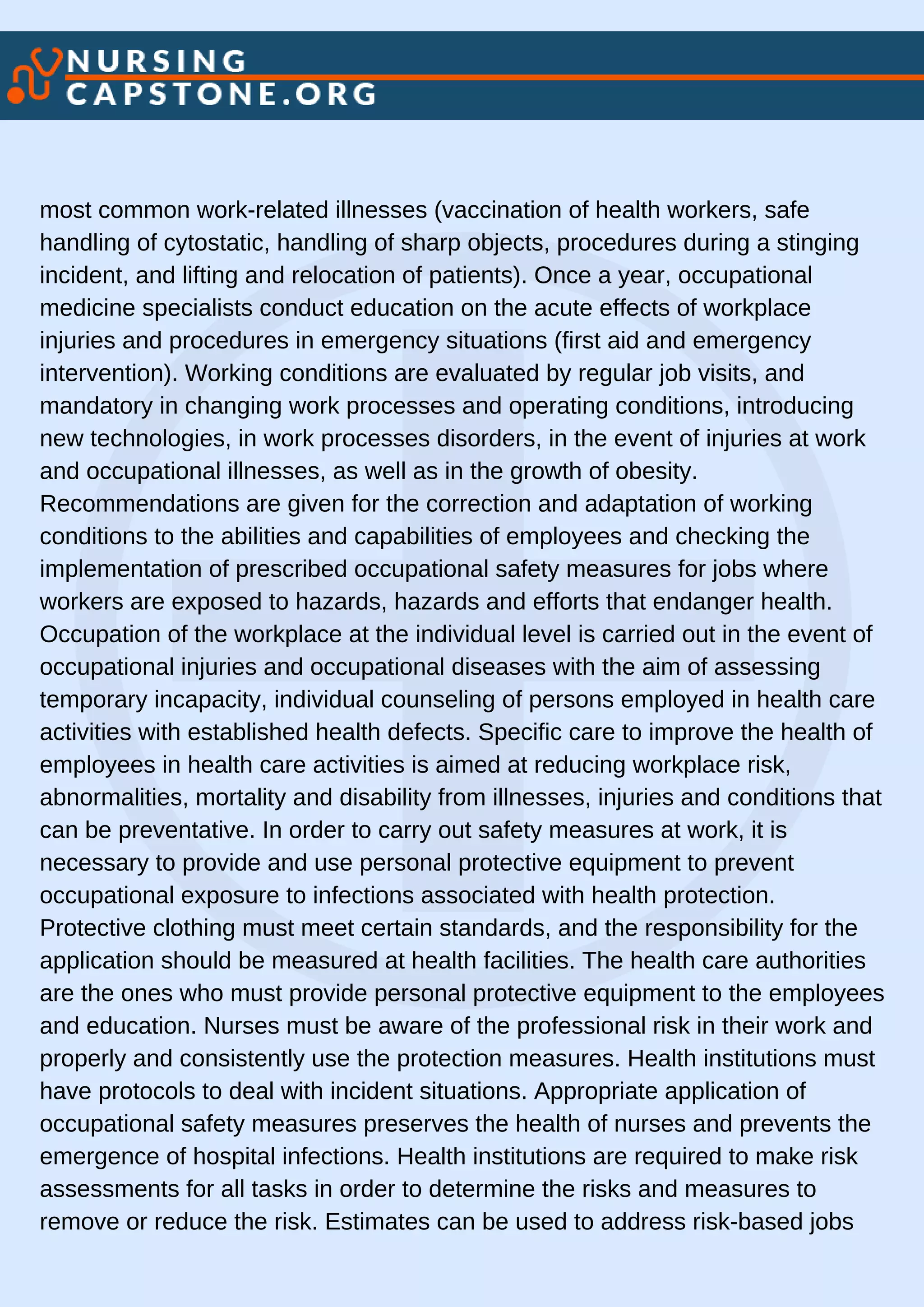 most common work-related illnesses (vaccination of health workers, safe
handling of cytostatic, handling of sharp objects, procedures during a stinging
incident, and lifting and relocation of patients). Once a year, occupational
medicine specialists conduct education on the acute effects of workplace
injuries and procedures in emergency situations (first aid and emergency
intervention). Working conditions are evaluated by regular job visits, and
mandatory in changing work processes and operating conditions, introducing
new technologies, in work processes disorders, in the event of injuries at work
and occupational illnesses, as well as in the growth of obesity.
Recommendations are given for the correction and adaptation of working
conditions to the abilities and capabilities of employees and checking the
implementation of prescribed occupational safety measures for jobs where
workers are exposed to hazards, hazards and efforts that endanger health.
Occupation of the workplace at the individual level is carried out in the event of
occupational injuries and occupational diseases with the aim of assessing
temporary incapacity, individual counseling of persons employed in health care
activities with established health defects. Specific care to improve the health of
employees in health care activities is aimed at reducing workplace risk,
abnormalities, mortality and disability from illnesses, injuries and conditions that
can be preventative. In order to carry out safety measures at work, it is
necessary to provide and use personal protective equipment to prevent
occupational exposure to infections associated with health protection.
Protective clothing must meet certain standards, and the responsibility for the
application should be measured at health facilities. The health care authorities
are the ones who must provide personal protective equipment to the employees
and education. Nurses must be aware of the professional risk in their work and
properly and consistently use the protection measures. Health institutions must
have protocols to deal with incident situations. Appropriate application of
occupational safety measures preserves the health of nurses and prevents the
emergence of hospital infections. Health institutions are required to make risk
assessments for all tasks in order to determine the risks and measures to
remove or reduce the risk. Estimates can be used to address risk-based jobs
 