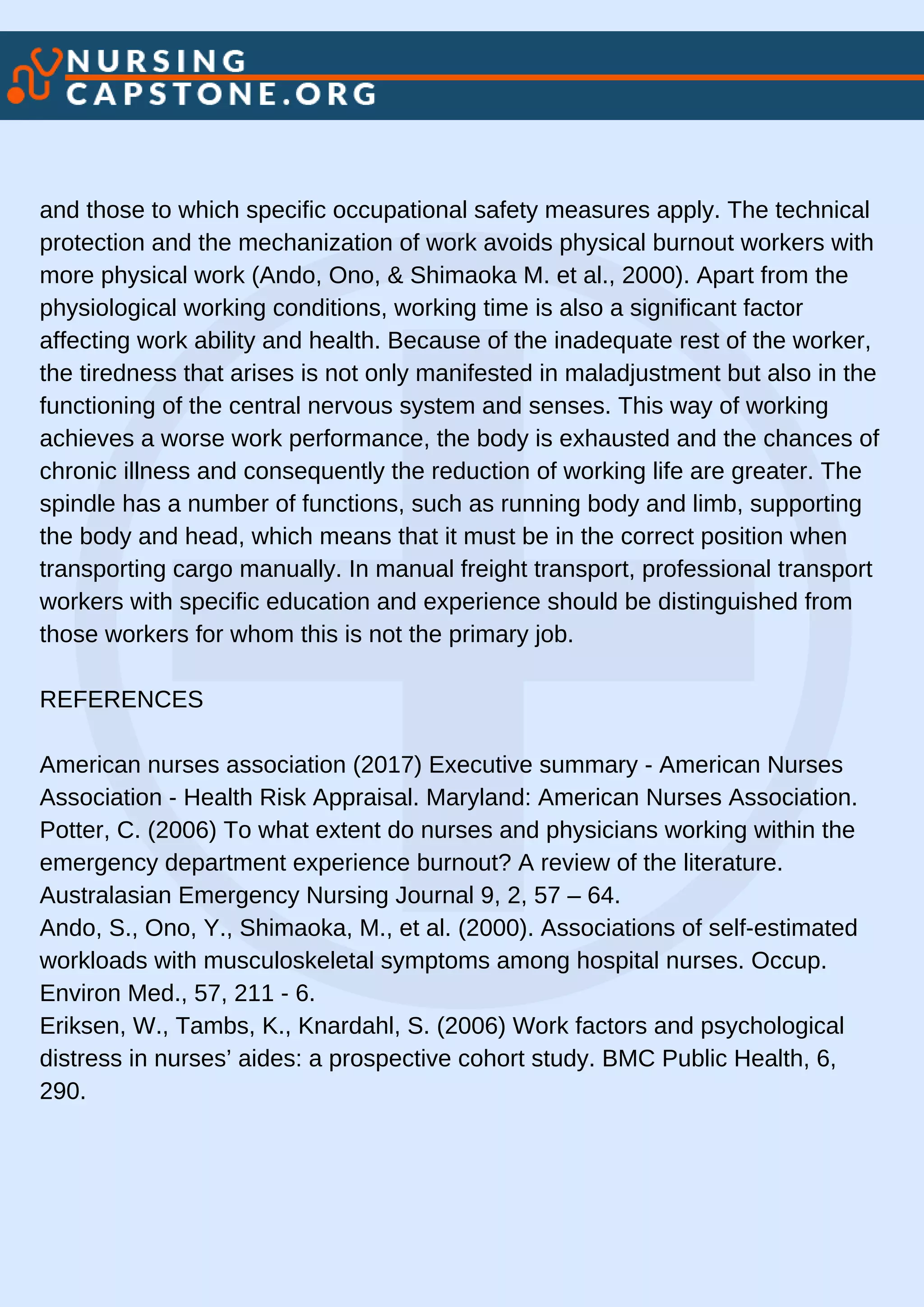 and those to which specific occupational safety measures apply. The technical
protection and the mechanization of work avoids physical burnout workers with
more physical work (Ando, Ono, & Shimaoka M. et al., 2000). Apart from the
physiological working conditions, working time is also a significant factor
affecting work ability and health. Because of the inadequate rest of the worker,
the tiredness that arises is not only manifested in maladjustment but also in the
functioning of the central nervous system and senses. This way of working
achieves a worse work performance, the body is exhausted and the chances of
chronic illness and consequently the reduction of working life are greater. The
spindle has a number of functions, such as running body and limb, supporting
the body and head, which means that it must be in the correct position when
transporting cargo manually. In manual freight transport, professional transport
workers with specific education and experience should be distinguished from
those workers for whom this is not the primary job.
REFERENCES
American nurses association (2017) Executive summary - American Nurses
Association - Health Risk Appraisal. Maryland: American Nurses Association.
Potter, C. (2006) To what extent do nurses and physicians working within the
emergency department experience burnout? A review of the literature.
Australasian Emergency Nursing Journal 9, 2, 57 – 64.
Ando, S., Ono, Y., Shimaoka, M., et al. (2000). Associations of self-estimated
workloads with musculoskeletal symptoms among hospital nurses. Occup.
Environ Med., 57, 211 - 6.
Eriksen, W., Tambs, K., Knardahl, S. (2006) Work factors and psychological
distress in nurses’ aides: a prospective cohort study. BMC Public Health, 6,
290.
 