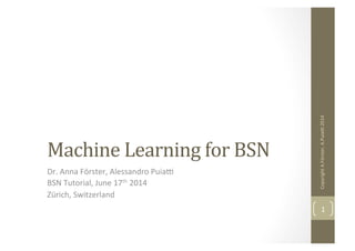 Machine	
  Learning	
  for	
  BSN	
  
Dr.	
  Anna	
  Förster,	
  Alessandro	
  Puia4	
  
BSN	
  Tutorial,	
  June	
  17th	
  2014	
  
Zürich,	
  Switzerland	
  
Copyright	
  A.Förster,	
  A.Puia4	
  2014	
  
1	
  
 