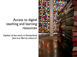 Access to digital
  teaching and learning
             resources
Update of the work in Switzerland
        Jean-Luc Barras, educa.ch
 