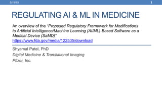 REGULATING AI & ML IN MEDICINE
Shyamal Patel, PhD
Digital Medicine & Translational Imaging
Pfizer, Inc.
An overview of the “Proposed Regulatory Framework for Modifications
to Artificial Intelligence/Machine Learning (AI/ML)-Based Software as a
Medical Device (SaMD)”
https://www.fda.gov/media/122535/download
5/19/19 1
 