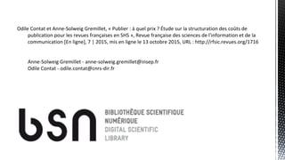 Odile Contat et Anne-Solweig Gremillet, « Publier : à quel prix ? Étude sur la structuration des coûts de
publication pour les revues françaises en SHS », Revue française des sciences de l'information et de la
communication [En ligne], 7 | 2015, mis en ligne le 13 octobre 2015, URL : http://rfsic.revues.org/1716
Anne-Solweig Gremillet - anne-solweig.gremillet@insep.fr
Odile Contat - odile.contat@cnrs-dir.fr
 