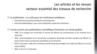  La publication : un coût pour les institutions publiques
 Financement du processus éditorial et de production
 Achat des bibliothèques pour mise à disposition auprès des chercheurs
 L’accès ouvert aux publications scientifiques financées sur fonds publics
 1984, la loi assigne aux universités la mission de diffuser les connaissances et les résultats de la
recherche
 2012, recommandation de la commission européenne demande aux États membres de diffuser en
accès ouvert toute la production scientifique qu’ils financent
 2013, le nouveau Code de la recherche recommande de privilégier les modes de diffusion en accès
ouvert (2013)
 2016, la loi sur la numérique…
 