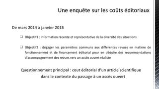 De mars 2014 à janvier 2015
 Objectif1 : information récente et représentative de la diversité des situations
 Objectif2 : dégager les paramètres communs aux différentes revues en matière de
fonctionnement et de financement éditorial pour en déduire des recommandations
d’accompagnement des revues vers un accès ouvert réaliste
Questionnement principal : cout éditorial d’un article scientifique
dans le contexte du passage à un accès ouvert
 