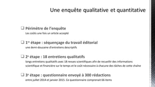  Périmètre de l’enquête
Les coûts une fois un article accepté
 1re
étape : séquençage du travail éditorial
une demi-douzaine d’entretiens descriptifs
 2e
étape : 18 entretiens qualitatifs
longs entretiens qualitatifs avec 18 revues scientifiques afin de recueillir des informations
scientifique et financière sur le temps et le coût nécessaire à chacune des tâches de cette chaîne
 3e
étape : questionnaire envoyé à 300 rédactions
entre juillet 2014 et janvier 2015. Ce questionnaire comprenait 66 items
 