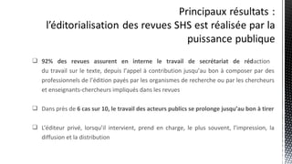  92% des revues assurent en interne le travail de secrétariat de rédaction
du travail sur le texte, depuis l’appel à contribution jusqu’au bon à composer par des
professionnels de l’édition payés par les organismes de recherche ou par les chercheurs
et enseignants-chercheurs impliqués dans les revues
 Dans près de 6 cas sur 10, le travail des acteurs publics se prolonge jusqu’au bon à tirer
 L’éditeur privé, lorsqu’il intervient, prend en charge, le plus souvent, l’impression, la
diffusion et la distribution
 