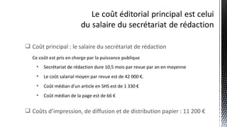  Coût principal : le salaire du secrétariat de rédaction
Ce coût est pris en charge par la puissance publique
 Secrétariat de rédaction dure 10,5 mois par revue par an en moyenne
 Le coût salarial moyen par revue est de 42 000 €.
 Coût médian d'un article en SHS est de 1 330 €
 Coût médian de la page est de 66 €
 Coûts d’impression, de diffusion et de distribution papier : 11 200 €
 