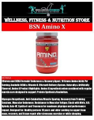 Wellness, Fitness & Nutrition Store BSN Amino X 
Details Effervescent BCAA Formula! Endurance & Recovery Agent. 10 Grams Amino Acids Per Serving. Anabolic BCAA & Vitamin D. Efforsorb Delivery System. Naturally & Artificially Flavored. Amino X Product Highlights: Amino X ingredients when combined with regular exercise are designed to support: Protein Synthesis/Anabolism. Glycogen Resynthesis. Anti-Catabolism/Muscle Sparing. Recovery from Training Sessions. Muscular Endurance. Resistance to Muscular Fatigue. Stack with Nitrix, N.O.- Xplode, Axis-HT, Syntha-6 and Truemass for maximum physique and performance impact. Designed for: Healthy persons 18 years and older seeking to support lean mass, recovery, and tissue repair after strenuous exercise or while sleeping.  