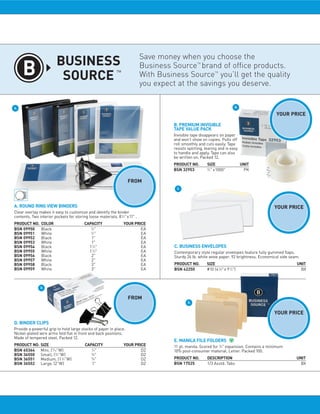 Take advantage of our Business Source Line
                                                  to save on items you use Everyday.

                                                                             Save money when you choose the
                                                                                                   TM
                                                                             Business Source brand of office products.
                                                                                                               TM
                                                                             With Business Source you’ll get the quality
                                                                             you expect at the savings you deserve.

A.                                                                                                                             B.

                                                                                                                                               YOUR PRICE

                                                                                      B. PREMIUM INVISIBLE
                                                                                                                                               $11.24
                                                                                      TAPE VALUE PACK
                                                                                      Invisible tape disappears on paper
                                                                                      and won’t show on copies. Pulls off
                                                                                      roll smoothly and cuts easily. Tape
                                                                                      resists splitting, tearing and is easy
                                                                                      to handle and apply. Tape can also
                                                                                      be written on. Packed 12.
                                                                                      PRODUCT NO.        SIZE                   UNIT
                                                                                                         3
                                                                                      BSN 32953           ⁄ 4" x1000"        11.24 PK

                                                                    FROM
                                                                 $1.99                 C.




A. ROUND RING VIEW BINDERS                                                                                                                    YOUR PRICE
Clear overlay makes it easy to customize and identify the binder
contents. Two interior pockets for storing loose materials. 8 1⁄ 2" x11" .                                                                     $7.49
PRODUCT NO.     COLOR                     CAPACITY                YOUR PRICE
                                             1
BSN 09950       Black                         ⁄ 2"                   2.19 EA
                                             1
BSN 09951       White                         ⁄ 2"                   2.19 EA
BSN 09952       Black                         1"                     1.99 EA
BSN 09953       White                         1"                      1.99 EA
BSN 09954       Black                       1 1⁄ 2"                   3.29 EA         C. BUSINESS ENVELOPES
BSN 09955       White                       1 1⁄ 2"                  3.29 EA          Contemporary style regular envelopes feature fully gummed flaps.
BSN 09956       Black                        2"                       3.89 EA         Sturdy 24 lb. white wove paper. 92 brightness. Economical side seam.
BSN 09957       White                        2"                      3.89 EA
BSN 09958       Black                        3"                      5.79 EA          PRODUCT NO.        SIZE                                           UNIT
BSN 09959       White                        3"                      5.79 EA          BSN 42250          #10 (4 1⁄ 8" x 9 1⁄ 2")                      7.49 BX



               D.


                                                                    FROM
                                                                 $0.49                        E.


                                                                                                                                              YOUR PRICE
D. BINDER CLIPS                                                                                                                                $5.85
Provide a powerful grip to hold large stacks of paper in place.
Nickel-plated wire arms fold flat in front and back positions.
Made of tempered steel. Packed 12.
                                                                                      E. MANILA FILE FOLDERS
PRODUCT NO.     SIZE                      CAPACITY                YOUR PRICE          11 pt. manila. Scored for 3⁄ 4" expansion. Contains a minimum
BSN 65364       Mini, ( 9⁄ 16"W)             1
                                              ⁄ 4"                    0.49 DZ         10% post-consumer material. Letter. Packed 100.
BSN 36550       Small, ( 3⁄ 4"W)             3
                                              ⁄ 8"                    0.49 DZ
BSN 36551       Medium, (1 1⁄ 4"W)           5
                                              ⁄ 8"                    0.95 DZ         PRODUCT NO.        DESCRIPTION                                    UNIT
BSN 36552       Large, (2"W)                  1"                      2.29 DZ         BSN 17525          1/3 Asstd. Tabs                              5.85 BX

                                                                   Business Essentials, LLC
                                                                Ed@BusinessEssentialsLLC.com
                                                                       1 850.983.0903
                                                                 www.businessessentialsllc.com
 