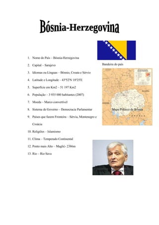 1. Nome do País – Bósnia-Herzegovina

                                                       Bandeira do país
2. Capital – Sarajevo

3. Idiomas ou Línguas – Bósnio, Croata e Sérvio

4. Latitude e Longitude – 43º52'N 18º25'E

5. Superfície em Km2 – 51 197 Km2

6. População – 3 935 000 habitantes (2007)

7. Moeda – Marco convertível

8. Sistema de Governo – Democracia Parlamentar                 Mapa Político da Bósnia

9. Países que fazem Fronteira – Sérvia, Montenegro e

   Croácia

10. Religiões – Islamismo

11. Clima – Temperado Continental

12. Ponto mais Alto – Maglić- 2386m

13. Rio – Rio Sava



                                                  Nikola Špirić - Presidente do
                                                  Conselho de Ministros
 