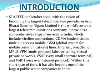 INTRODUCTIONSTARTED in October 2000, with the vision of becoming the largest telecom service provider in Asia, Bharat Sanchar Nigam Limited is the world’s seventh largest telecommunications company. It provides a comprehensive range of services in India, which include wireline connections, CDMA (code division multiple access) mobile, GSM (global system for mobile communications) lines, Internet, broadband, MPLS-VPN (multi protocol label switching-virtual private network), VSAT (very small aperture terminal) and VoIP (voice over Internet protocol). Within this short span of time, it has also become one of the largest public sector companies in India. 