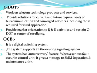  Second, monitoring the operation of the first, ready to take over in a few seconds in the event of equipment failure.Various exchanges present in BSNL are:>   C-DOT>   OCB>   EWSDC-DOT:-Work on telecom technology products and services. Provide solutions for current and future requirements of telecommunication and converged networks including those required for rural application.Provide market orientation to R & D activities and sustain C-DOT as center of excellence.OCB:-It is a digital switching system.The system supports all the existing signaling systemThe system has ‘auto recovery’ feature. When a serious fault occur in control unit, it gives a message to SMM (operation & maintenance unit). 